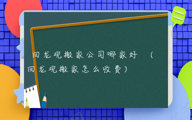 回龙观搬家公司哪家好 (回龙观搬家怎么收费)